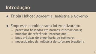 Introdução
● Tripla Hélice: Academia, Indústria e Governo
● Empresas combinaram/internalizaram:
o processos baseados em normas internacionais;
o modelos de referência internacional;
o boas práticas de engenharia de software;
o necessidades da indústria de software brasileira.
5
 