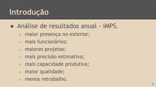 Introdução
● Análise de resultados anual - iMPS.
○ maior presença no exterior;
○ mais funcionários;
○ maiores projetos;
○ mais precisão estimativa;
○ mais capacidade produtiva;
○ maior qualidade;
○ menos retrabalho.
6
 