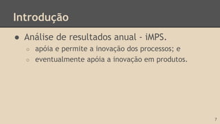 Introdução
● Análise de resultados anual - iMPS.
○ apóia e permite a inovação dos processos; e
○ eventualmente apóia a inovação em produtos.
7
 