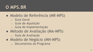 O MPS.BR
● Modelo de Referência (MR-MPS)
o Guia Geral
o Guia de Aquisição
o Guia de Implementação
● Método de Avaliação (MA-MPS)
o Guia de Avaliação
● Modelo de Negócio (MN-MPS)
o Documentos do Programa
9
 
