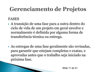 FASES
 A transição de uma fase para a outra dentro do
  ciclo de vida de um projeto em geral envolve e
  normalmente é definida por alguma forma de
  transferência técnica ou entrega.

   As entregas de uma fase geralmente são revisadas,
    para garantir que estejam completas e exatas, e
    aprovadas antes que o trabalho seja iniciado na
    próxima fase.

                                   Slide 11 de 41
 