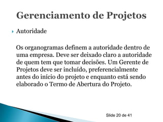    Autoridade

    Os organogramas definem a autoridade dentro de
    uma empresa. Deve ser deixado claro a autoridade
    de quem tem que tomar decisões. Um Gerente de
    Projetos deve ser incluído, preferencialmente
    antes do início do projeto e enquanto está sendo
    elaborado o Termo de Abertura do Projeto.



                                   Slide 20 de 41
 
