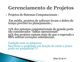    Projetos de Sistemas Computacionais :
     Em média, projetos de software levam o dobro do
    tempo previsto no planejamento ;
    75% dos sistemas computacionais de grande porte
    são considerados “falhas operacionais”
    55% dos projetos custam mais do que o esperado e
    88% sofrem correções substânciais.
    Cuidado com os números:
    Sacrificar a qualidade em função de custo e prazo
    pode ser prejudicial !!!


                                      Slide 32 de 41
 