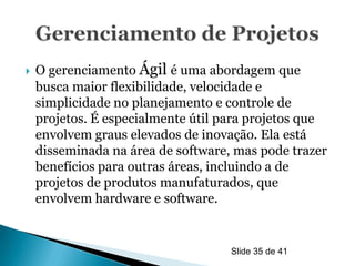    O gerenciamento Ágil é uma abordagem que
    busca maior flexibilidade, velocidade e
    simplicidade no planejamento e controle de
    projetos. É especialmente útil para projetos que
    envolvem graus elevados de inovação. Ela está
    disseminada na área de software, mas pode trazer
    benefícios para outras áreas, incluindo a de
    projetos de produtos manufaturados, que
    envolvem hardware e software.


                                    Slide 35 de 41
 