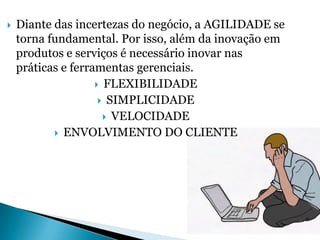    Diante das incertezas do negócio, a AGILIDADE se
    torna fundamental. Por isso, além da inovação em
    produtos e serviços é necessário inovar nas
    práticas e ferramentas gerenciais.
                     FLEXIBILIDADE
                      SIMPLICIDADE
                       VELOCIDADE
            ENVOLVIMENTO DO CLIENTE




                                      Slide 36 de 41
 