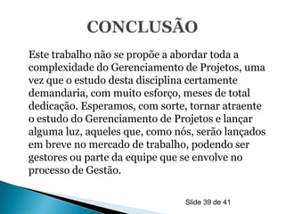 Este trabalho não se propõe a abordar toda a
complexidade do Gerenciamento de Projetos, uma
vez que o estudo desta disciplina certamente
demandaria, com muito esforço, meses de total
dedicação. Esperamos, com sorte, tornar atraente
o estudo do Gerenciamento de Projetos e lançar
alguma luz, aqueles que, como nós, serão lançados
em breve no mercado de trabalho, podendo ser
gestores ou parte da equipe que se envolve no
processo de Gestão.

                                Slide 39 de 41
 