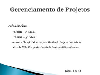 Referências :
   PMBOK – 3ª Edição

   PMBOK – 5ª Edição
  Amaral e Sbragio .Modelos para Gestão de Projeto, Scor Editora.
   Verzuh, MBA Compacto-Gestão de Projetos, Editora Campus.




                                                 Slide 41 de 41
 