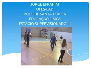 JORGE EFRAHIM
         UFES-EAD
  POLO DE SANTA TERESA
     EDUCAÇÃO FÍSICA
ESTÁGIO SUPERVISIONADO III
 