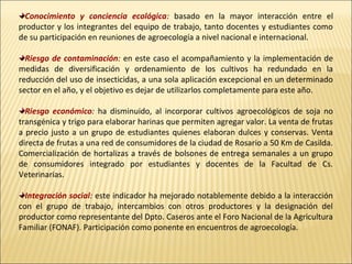 Conocimiento y conciencia ecológica: basado en la mayor interacción entre el
productor y los integrantes del equipo de trabajo, tanto docentes y estudiantes como
de su participación en reuniones de agroecología a nivel nacional e internacional.
Riesgo de contaminación: en este caso el acompañamiento y la implementación de
medidas de diversificación y ordenamiento de los cultivos ha redundado en la
reducción del uso de insecticidas, a una sola aplicación excepcional en un determinado
sector en el año, y el objetivo es dejar de utilizarlos completamente para este año.
Riesgo económico: ha disminuido, al incorporar cultivos agroecológicos de soja no
transgénica y trigo para elaborar harinas que permiten agregar valor. La venta de frutas
a precio justo a un grupo de estudiantes quienes elaboran dulces y conservas. Venta
directa de frutas a una red de consumidores de la ciudad de Rosario a 50 Km de Casilda.
Comercialización de hortalizas a través de bolsones de entrega semanales a un grupo
de consumidores integrado por estudiantes y docentes de la Facultad de Cs.
Veterinarias.
Integración social: este indicador ha mejorado notablemente debido a la interacción
con el grupo de trabajo, intercambios con otros productores y la designación del
productor como representante del Dpto. Caseros ante el Foro Nacional de la Agricultura
Familiar (FONAF). Participación como ponente en encuentros de agroecología.

 