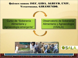 Quienes somos: ISEC, GIDA, AGRUCO, UNIV.
Veracruzana, GIRAMUNDO.

Curso de “Soberanía
Alimentaria y
Agroecología emergente”

Observatorio de Soberanía
Alimentaria y Agroecología
(OSALA)

 