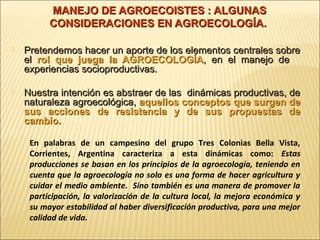 MANEJO DE AGROECOISTES : ALGUNAS
CONSIDERACIONES EN AGROECOLOGÍA.


Pretendemos hacer un aporte de los elementos centrales sobre
el rol que juega la AGROECOLOGÍA, en el manejo de
experiencias socioproductivas.



Nuestra intención es abstraer de las dinámicas productivas, de
naturaleza agroecológica, aquellos conceptos que surgen de
sus acciones de resistencia y de sus propuestas de
cambio.
En palabras de un campesino del grupo Tres Colonias Bella Vista,
Corrientes, Argentina caracteriza a esta dinámicas como: Estas
producciones se basan en los principios de la agroecología, teniendo en
cuenta que la agroecología no solo es una forma de hacer agricultura y
cuidar el medio ambiente. Sino también es una manera de promover la
participación, la valorización de la cultura local, la mejora económica y
su mayor estabilidad al haber diversificación productiva, para una mejor
calidad de vida.

 