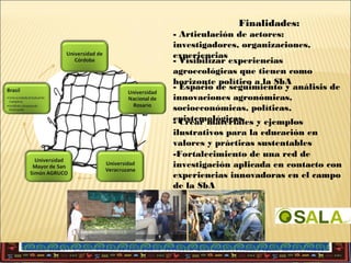 Finalidades:
- Articulación de actores:
investigadores, organizaciones,
experiencias
- Visibilizar experiencias
agroecológicas que tienen como
horizonte político a la SbA
- Espacio de seguimiento y análisis de
innovaciones agronómicas,
socioeconómicas, políticas,
epistemológicas
- Crear materiales y ejemplos
ilustrativos para la educación en
valores y prácticas sustentables
-Fortalecimiento de una red de
investigación aplicada en contacto con
experiencias innovadoras en el campo
de la SbA

 