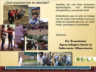 ¿Qué experiencias se abordan?

Aquellas con una base productiva
agroecológica,
una
dimensión
sociopolítica y una escala local.
Entendiendo que no sólo se trabaja
con los casos más exitosos sino que
todas las experiencias son, en cierto
modo, graduales e incompletas.

Diríamos:

En Transición
Agroecológica hacia la
Soberanía Alimentaria

 