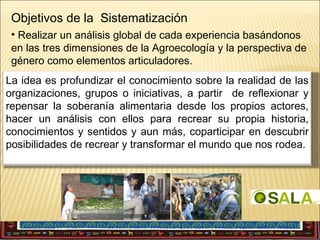 Objetivos de la Sistematización
• Realizar un análisis global de cada experiencia basándonos
en las tres dimensiones de la Agroecología y la perspectiva de
género como elementos articuladores.
•Facilitación de procesos
La idea es profundizar el conocimiento sobre la realidad de las
organizaciones, grupos o iniciativas, a partir de reflexionar y
•Fortalecimiento de capacidades y prácticas (autoanálisis,
repensar la soberanía alimentaria desde los propios actores,
cultura política)
hacer un análisis con ellos para recrear su propia historia,
•Descubrir y compartir aprendizajes, coparticipar en descubrir
conocimientos y sentidos y aun más,tanto dentro como fuera
posibilidades de recrear y transformar el mundo que nos rodea.
•Visibilización política de los procesos

 