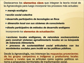 Destacamos los elementos clave que integran la teoría inicial de
la Agroecología para luego incorporar los procesos más actuales:
manejo ecológico
acción social colectiva
desarrollo participativo de tecnologías en finca
dimensión local con sus sistemas de conocimiento
diseño participativo de métodos de desarrollo endógeno
incorporando los elementos de actualización:
acciones locales endógenas, de naturaleza socioeconómica
para construir sistemas agroalimentario locales en su búsqueda
de Soberanía Alimentaria.
procesos de sustentabilidad social articulados con los
movimientos sociales para incidir en las políticas públicas.


Desde la Agroecología, nos interesan las respuestas provenientes
de los grupos campesinos e indígenas y productores locales
urbanos y rurales que se articulan como sujetos políticos en
torno a propuestas territoriales de trasformación social.

 