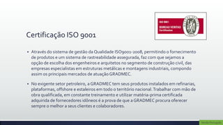 Certificação ISO 9001

   Através do sistema de gestão da Qualidade ISO9001-2008, permitindo o fornecimento
    de produtos e um sistema de rastreabilidade assegurada, faz com que sejamos a
    opção de escolha dos engenheiros e arquitetos no segmento de construção civil, das
    empresas especialistas em estruturas metálicas e montagens industriais, compondo
    assim os principais mercados de atuação GRADMEC.

   ​No exigente setor petroleiro, a GRADMEC tem seus produtos instalados em refinarias,
     plataformas, offshore e estaleiros em todo o território nacional. Trabalhar com mão de
     obra qualificada, em constante treinamento e utilizar matéria-prima certificada
     adquirida de fornecedores idôneos é a prova de que a GRADMEC procura oferecer
     sempre o melhor a seus clientes e colaboradores.


                                                                                              Versão Português
 