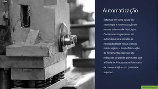 Automatização
Estamos em plena busca por
tecnologia e automatização de
nossos sistemas de fabricação.
Contamos com parceiros de
automação para atender as
necessidades de nosso clientes
mais exigentes. Desde fabricação
de ferramentas especiais até
máquinas de grande porte para que
a Grade de Piso possa ser fabricada
de maneira ágil e com qualidade
superior.




                                      Versão Português
 