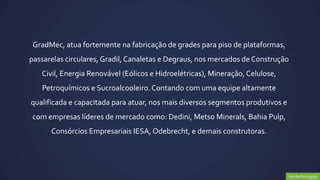 GradMec, atua fortemente na fabricação de grades para piso de plataformas,
passarelas circulares, Gradil, Canaletas e Degraus, nos mercados de Construção
   Civil, Energia Renovável (Eólicos e Hidroelétricas), Mineração, Celulose,
   Petroquímicos e Sucroalcooleiro. Contando com uma equipe altamente
qualificada e capacitada para atuar, nos mais diversos segmentos produtivos e
com empresas líderes de mercado como: Dedini, Metso Minerals, Bahia Pulp,
      Consórcios Empresariais IESA, Odebrecht, e demais construtoras.




                                                                                Versão Português
 