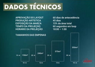 DADOS TECNICOS
APROVAÇÃO DO LAYOUT
PRODUÇÃO ARTÍSTICA
EXPOSIÇÃO DA MARCA
TEMPO DA PROJEÇÃO
HORÁRIO DA PROJEÇÃO
TAMANHOS DAS EMPENAS
60 dias de antecedência
45 dias
15% da área total
60 segundos em loop
18:00 – 1:00
 