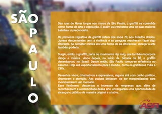 Das ruas de Nova Iorque aos muros de São Paulo, o graffiti se consolida
como forma de arte e exposição. E assim vai vencendo uma de suas maiores
batalhas: o preconceito.
Os primeiros registros de graffiti datam dos anos 70, nos Estados Unidos.
Jovens descontentes com a violência e as gangues resolveram fazer algo
diferente. Se cometer crimes era uma forma de se diferenciar, abraçar a arte
também poderia.
Surgiu, então, o graffiti, parte do movimento Hip Hop, que também incorpora
dança e música. Anos depois, no início da década de 80, o graffiti
desembarcou no Brasil. Desde então, São Paulo tornou-se referência no
assunto. Hoje até exporta talentos para o mundo, como os grafiteiros Yuka e
Zéfix.
Desenhos vivos, chamativos e expressivos, alguns até com cunho político,
chamaram a atenção. Aos poucos deixaram de ser marginalizados para
movimentarem um mercado.
Esse fenômeno despertou o interesse de empresas que, além de
reconhecerem a autenticidade dessa arte, enxergaram uma oportunidade de
alcançar o público de maneira original e criativa.
P
A
U
L
O
SAO
 