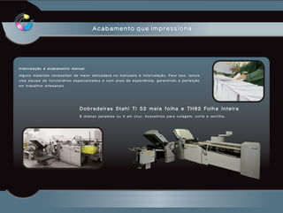 Acabamento que impressiona




Intercalação e acabamento manual

Alguns materiais necessitam de maior delicadeza no manuseio e intercalação. Para isso, temos
uma equipe de funcionários especializados e com anos de experiência, garantindo a perfeição
em trabalhos artesanais.




                              Dobradeiras Stahl TI 52 meia folha e TH82 Folha Inteira
                              8 dobras paralelas ou 4 em cruz. Acessórios para colagem, corte e serrilha.
 