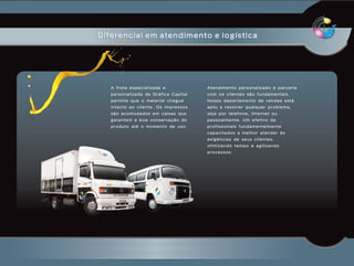 Diferencial em atendimento e logística




   A frota especializada e                            Atendimento personalizado e parceria
   personalizada da Gráfica Capital                   com os clientes são fundamentais.
   permite que o material chegue                      Nosso departamento de vendas está
   intacto ao cliente. Os impressos                   apto a resolver qualquer problema,
   são acomodados em caixas que                       seja por telefone, internet ou
   g a r a n t e m a b o a c o n s e r va ç ã o d o   pessoalmente. Um efetivo de
   produto até o momento de uso.                      profissionais fundamentalmente
                                                      capacitados a melhor atender às
                                                      exigências de seus clientes,
                                                      otimizando tempo e agilizando
                                                      processos.
 