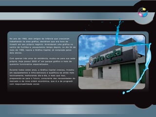 No ano de 1982, dois amigos de infância que cresceram
trabalhando na área gráfica, decidiram que era hora de
investir em seu próprio negócio. Arrendaram uma gráfica no
centro de Curitiba e, pouquíssimo tempo depois, no dia 24 de
maio de 1982, nascia a Gráfica Capital, já comprada pelos
dois sócios.


Com apenas três anos de existência, mudou-se para sua sede
própria. Hoje possui 2500 m2 em parque gráfico e mais de
quarenta funcionários especializados.


Durante todos estes anos, a Gráfica Capital cresceu, investiu
em equipamentos e infra-estrutura e qualificou-se ainda mais
tecnicamente, melhorando dia-a-dia, e mais que isso,
preparando-se para o futuro, consciente das necessidades do
m e r c a d o e d a n o va o r d e m e c o n ô m i c a , q u e é a d e p r o g r e d i r
com responsabilidade social.
 