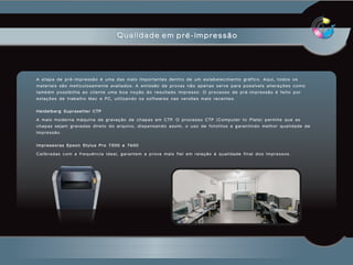 Qualidade em pré-impressão




A etapa de pré-impressão é uma das mais importantes dentro de um estabelecimento gráfico. Aqui, todos os
m a t e r i a i s s ã o m e t i c u l o s a m e n t e a va l i a d o s . A e m i s s ã o d e p r o va s n ã o a p e n a s s e r v e p a r a p o s s í v e i s a l t e r a ç õ e s c o m o
também possibilita ao cliente uma boa noção do resultado impresso. O processo de pré-impressão é feito por
e s t a ç õ e s d e t r a b a l h o M a c e P C , u t i l i z a n d o o s s o f t wa r e s n a s v e r s õ e s m a i s r e c e n t e s .


Heidelberg Suprasetter CTP

A m a i s m o d e r n a m á q u i n a d e g r a va ç ã o d e c h a p a s e m C T P. O p r o c e s s o C T P ( C o m p u t e r t o P l a t e ) p e r m i t e q u e a s
c h a p a s s e j a m g r a va d a s d i r e t o d o a r q u i v o , d i s p e n s a n d o a s s i m , o u s o d e f o t o l i t o s e g a r a n t i n d o m e l h o r q u a l i d a d e d e
impressão.


Impressoras Epson Stylus Pro 7500 e 7600

C a l i b r a d a s c o m a f r e q u ê n c i a i d e a l , g a r a n t e m a p r o va m a i s f i e l e m r e l a ç ã o à q u a l i d a d e f i n a l d o s i m p r e s s o s .
 