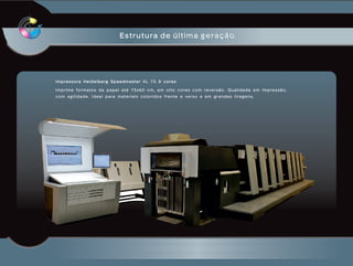 Estrutura de última geração




Impressora Heidelberg Speedmaster XL 75 8 cores

Imprime formatos de papel até 75x60 cm, em oito cores com reversão. Qualidade em impressão,
com agilidade. Ideal para materiais coloridos frente e verso e em grandes tiragens.
 