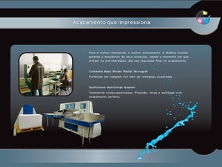 Acabamento que impressiona




     Para a melhor impressão, o melhor acabamento. A Gráfica Capital
     garante a excelência de seus produtos, desde o momento em que
     entram na pré-impressão, até seu resultado final no acabamento.



     C o l a d e i r a B a b y B i n d e r R a d i a l Te c n o g r a f

     Perfeição em colagem hot melt de lombadas quadradas.



     Guilhotinas eletrônicas Guarani

     To t a l m e n t e c o m p u t a d o r i z a d a s . P r e c i s ã o , f o r ç a e a g i l i d a d e c o m
     acabamento perfeito.
 