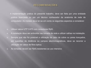 A implementação prática do presente trabalho, deve ser feita por uma entidade
pública licenciada ou por um técnico conhecedor da anatomia de rede de
computador. Ao instalar deve ter-se em conta os seguintes aspectos a considerar:
 Utilizar cabos UTP CAT5 com conectores Rj45.
 A instalação deve ser embutida nas tomada de rede e utilizar calhas na instalação.
 Sempre que não for possível a utilização de cabo de cobre ou pares trançados,
por questões de distância ou campos electromagnéticos, deve se recorrer a
utilização de cabos de fibra óptica.
 As tomadas devem ser Rj45,resistentes ao uso intensivo
 