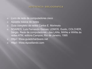  Livro de rede de computadores cisco
 Apostila básica de redes
 Guia completo de redes Carlos E. Morimoto
 SOARES, Luís Fernando Gomes; LEMOS, Guido, COLCHER,
Sérgio. Rede de computadores - das LANs, MANs e WANs às
redes ATM, editora Campos, Rio de Janeiro, 1995
 Http//: Www.guiadohardware.net
 Http//: Www.Apostilando.com
 