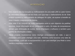  Este projecto fala da inovação ou melhoramento de uma rede LAN no cyber Centro
de Informática Estudante-net de modo com que haja o melhoramento do tal. Este
projecto ajudará no melhoramento da cablagem do cyber, vai superar a lentidão do
sinal e manter a segurança da mesma.
 Uma rede é um conjunto de hosts interligados entre si com objectivo de partilhar
recursos, trocar informação de um computador a outro. As redes de computadores
servem para diminuição de custos, Meios (Hardware e software) e também para
partilha de informação e dados .
 Neste projecto mostraremos como interligar computadores em rede, o que é
necessário para poder interligar uma rede. Veremos como funciona uma rede de
computadores, quais são os equipamentos a usar para interligar uma Rede e como
manter a segurança numa rede.
 