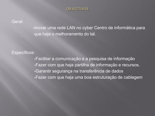 Geral:
-Inovar uma rede LAN no cyber Centro de informática para
que haja o melhoramento do tal.
Específicos:
-Facilitar a comunicação e a pesquisa de informação
-Fazer com que haja partilha de informação e recursos.
-Garantir segurança na transferência de dados
-Fazer com que haja uma boa estruturação de cablagem
 