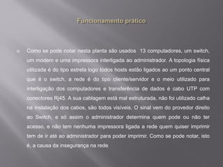  Como se pode notar nesta planta são usados 13 computadores, um switch,
um modem e uma impressora interligada ao administrador. A topologia física
utilizada é do tipo estrela logo todos hosts estão ligados ao um ponto central
que é o switch, a rede é do tipo cliente/servidor e o meio utilizado para
interligação dos computadores e transferência de dados é cabo UTP com
conectores Rj45. A sua cablagem está mal estruturada, não foi utilizado calha
na instalação dos cabos, são todos visíveis. O sinal vem do provedor direito
ao Switch, e só assim o administrador determina quem pode ou não ter
acesso, e não tem nenhuma impressora ligada a rede quem quiser imprimir
tem de ir até ao administrador para poder imprimir. Como se pode notar, isto
é, a causa da insegurança na rede.
 