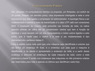 São utilizados 15 computadores clientes na proposta, um Roteador, um switch de
24 portas, firewall, um servidor próxy, uma impressora interligada a rede e uma
impressora que está ligada a computador do administrador. A topologia física a ser
implementada é estrela e meio de transmissão é o cabo UTP cat5 com conectores
Rj45, a instalação do mesmo está embutida nas tomada de rede, os cabos
passam através de calha até ao concentrador central que tem a função de
distribuir o sinal enviado por um dos computadores a todos outros ligados a este
ponto, que é neste caso o switch e a rede a ser implementada é tipo
cliente/servidor, pertence classe C.
Como é sabido numa rede para que uma máquina seja identificada é preciso que
ela tenha um endereço IP. Este, é o endereço que pela qual a máquina é
identificada, e na planta é apresentado o endereço da rede, e a partir desse
endereço é atribuído os endereços de cada máquina da rede, como a rede
pertence a classe C então nos endereços das máquinas os três primeiros octetos
são reservados para rede e apenas os últimos que identificam cada host.
 