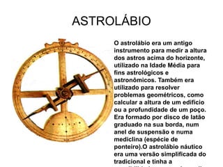 ASTROLÁBIO
     O astrolábio era um antigo
     instrumento para medir a altura
     dos astros acima do horizonte,
     utilizado na Idade Média para
     fins astrológicos e
     astronômicos. Também era
     utilizado para resolver
     problemas geométricos, como
     calcular a altura de um edifício
     ou a profundidade de um poço.
     Era formado por disco de latão
     graduado na sua borda, num
     anel de suspensão e numa
     mediclina (espécie de
     ponteiro).O astrolábio náutico
     era uma versão simplificada do
     tradicional e tinha a
 