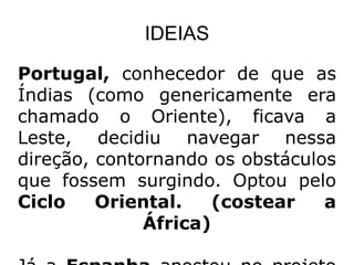 IDEIAS

Portugal, conhecedor de que as
Índias (como genericamente era
chamado o Oriente), ficava a
Leste, decidiu navegar nessa
direção, contornando os obstáculos
que fossem surgindo. Optou pelo
Ciclo    Oriental.    (costear   a
              África)
 