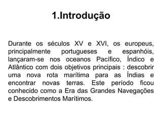 1.Introdução

Durante os séculos XV e XVI, os europeus,
principalmente    portugueses      e    espanhóis,
lançaram-se nos oceanos Pacífico, Índico e
Atlântico com dois objetivos principais : descobrir
uma nova rota marítima para as Índias e
encontrar novas terras. Este período ficou
conhecido como a Era das Grandes Navegações
e Descobrimentos Marítimos.
 