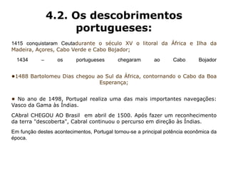 4.2. Os descobrimentos
                      portugueses:
1415 conquistaram Ceutadurante o século XV o litoral da África e Ilha da
Madeira, Açores, Cabo Verde e Cabo Bojador;
  1434      –      os     portugueses       chegaram       ao     Cabo       Bojador


•1488 Bartolomeu Dias chegou ao Sul da África, contornando o Cabo da Boa
                              Esperança;


• No ano de 1498, Portugal realiza uma das mais importantes navegações:
Vasco da Gama às Índias.
CAbral CHEGOU AO Brasil em abril de 1500. Após fazer um reconhecimento
da terra "descoberta", Cabral continuou o percurso em direção às Índias.
Em função destes acontecimentos, Portugal tornou-se a principal potência econômica da
época.
 
