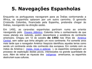 5. Navegações Espanholas
Enquanto os portugueses navegaram para as Índias contornando a
África, os espanhóis optaram por um outro caminho. O genovês
Cristovão Colombo, financiado pela Espanha, pretendia chegar às
Índias, navegando na direção oeste.
Em 1492, as caravelas espanholas partiram rumo ao oriente
navegando pelo Oceano Atlântico. Colombo tinha o conhecimento de que
nosso planeta era redondo, porém desconhecia a existência do continente
americano. Chegou em 12 de outubro de 1492 nas ilhas da América
Central, sem saber que tinha atingido um novo continente. Foi somente anos
mais tarde que o navegador Américo Vespúcio identificou aquelas terras como
sendo um continente ainda não conhecido dos europeus. Em contato com os
índios da América ( maias, incas e astecas ), os espanhóis começaram um
processo de exploração destes povos, interessados na grande quantidade de
ouro. Além de retirar as riquezas dos indígenas americanos, os espanhóis
destruíram suas culturas.
 