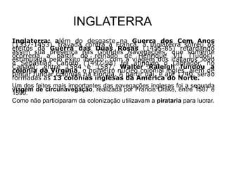 INGLATERRA
Inglaterra: além do desgaste na Guerra dos Cem Anos
(1337-1453), travada contra a França, a Inglaterra sofreu os
efeitos da Guerra das Duas Rosas (1455-85) retardando
assim sua presença nas Grandes Navegações, que somente
ocorreria a partir do reinado de Henrique VII (Tudor),
estimulada pelo êxito ibérico: com a viagem dos italianos João
e Sebastião Caboto (1497-98) foi atingido o Labrador, no
Canadá; entre 1584 e 1587, Walter Raleigh fundou a
colônia da Virgínia, o primeiro núcleo colonial inglês, além de
tentar fundar colônias na Flórida. A partir daí, e até 1740, serão
formadas as 13 colônias inglesas da América do Norte.
Um dos feitos mais importantes das navegações inglesas foi a segunda
viagem de circunavegação, realizada por Francis Drake, entre 1587 e
1590.
Como não participaram da colonização utilizavam a pirataria para lucrar.
 