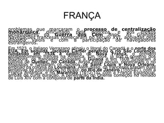 FRANÇA
problemas que marcaram o processo de centralização
monárquica, dificultado pela nobreza, e aos efeitos
devastadores da Guerra dos Cem Anos. As Grandes
Navegações francesas começaram no século XVI, apoiadas pela
dinastia Valois e com a participação de navegadores
estrangeiros.
Em 1523, o italiano Verrazano atingiu o litoral do Canadá e o norte dos
EUA. Em seguida, Jacques Cartier penetrou o rio São Lourenço,
fundando em 1534 a colônia de Nova França, o primeiro
estabelecimento francês na América. Em 1604, já sob o governo dos
Bourbons, os franceses ocuparam a Guiana e em 1608 fundaram a
colônia de Quebec, no Canadá. Ainda neste século, penetraram o rio
Mississipi e fundaram os núcleos de Saint Louis e Nova Orleans,
embrião da colônia da Louisiana. Além disso, os franceses fizeram duas
tentativas de colonização no Brasil: no Rio de Janeiro (1555-67), com a
França Antártica, e no Maranhão (1612-15), com a França Equinocial,
ambas de curta duração. A penetração do Oriente começou no reinado
de Luís XIV com a conquista de parte da Índia.
 