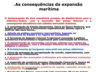 9.   As consequências da expansão
                      marítima

O deslocamento do eixo econômico europeu do Mediterrâneo para o
 Atlântico-Índico, com a ascensão dos países ibéricos e a
 consequente decadência das cidades mercantis italianas.
♦ A consolidação do Estado Absolutista, típico da Época Moderna, que
depois de patrocinar o movimento expansionista, passou agora a
usufruir dos seus lucros.,
♦ Adoção da política econômica mercantilista, baseada no
protecionismo do Estado e no regime de monopólios.
♦ A formação do Sistema Colonial Tradicional vinculado à política
econômica mercantilista e responsável pela colonização da América.
♦ O renascimento da escravidão nas áreas colônias nos moldes do
capitalismo moderno, com a utilização intensiva da força de trabalho
indígena e africana.
♦ O fortalecimento da burguesia mercantil nos países atlânticos.
♦ Início do processo de europeização do mundo, especialmente, com
a expansão do cristianismo.
♦ A destruição das avançadas civilizações pré-colombianas existentes
na América.
♦ A expansão do comércio europeu (Revolução Comercial), dentro de
uma nova noção de mercado, agora entendido em escala mundial.
♦ Aceleração da acumulação primitiva de capital, realizada através da
circulação de mercadorias.
 