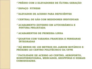 PRÉDIO COM 2 ELEVADORES DE ÚLTIMA GERAÇÃO

ESPAÇO FITNESS

ELEVADOR DE ACESSO PARA DEFICIÊNTES

CENTRAL DE GÁS COM MEDIDORES INDIVIDUAIS

ACABAMENTO EXTERNO EM LITOCERÂMICA E
 PINTURA PROJETADA

ACABAMENTOS DE PRIMEIRA LINHA

QUARTOS COM VARANDA FRANCESA E PERSIANAS
 INTEGRADAS

HÁ MENOS DE 100 METROS DO JARDIM BOTÂNICO E
PRÓXIMO AO CENTRO POLITÉCNICO DA UFPR

FACILIDADE DE ACESSO AO CENTRO, AEROPORTO,
RODOFERROVIÁRIA, MERCADOS, SHOPPINGS E DEMAIS
COMODIDADES.
 