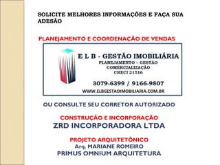 SOLICITE MELHORES INFORMAÇÕES E FAÇA SUA
ADESÃO


PLANEJAMENTO E COORDENAÇÃO DE VENDAS




 OU CONSULTE SEU CORRETOR AUTORIZADO

      CONSTRUÇÃO E INCORPORAÇÃO
    ZRD INCORPORADORA LTDA
        PROJETO ARQUITETÔNICO
         Arq. MARIANE ROMEIRO
     PRIMUS OMNIUM ARQUITETURA
 