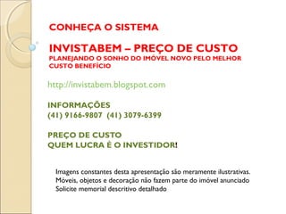 CONHEÇA O SISTEMA

INVISTABEM – PREÇO DE CUSTO
PLANEJANDO O SONHO DO IMÓVEL NOVO PELO MELHOR
CUSTO BENEFÍCIO


http://invistabem.blogspot.com

INFORMAÇÕES
(41) 9166-9807 (41) 3079-6399

PREÇO DE CUSTO
QUEM LUCRA É O INVESTIDOR!


  Imagens constantes desta apresentação são meramente ilustrativas.
  Móveis, objetos e decoração não fazem parte do imóvel anunciado
  Solicite memorial descritivo detalhado
 