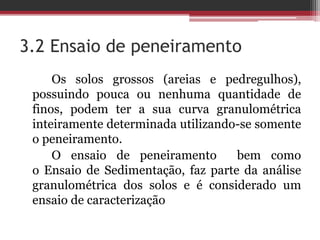 3.2 Ensaio de peneiramento
Os solos grossos (areias e pedregulhos),
possuindo pouca ou nenhuma quantidade de
finos, podem ter a sua curva granulométrica
inteiramente determinada utilizando-se somente
o peneiramento.
O ensaio de peneiramento bem como
o Ensaio de Sedimentação, faz parte da análise
granulométrica dos solos e é considerado um
ensaio de caracterização
 