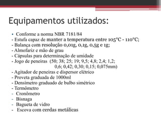 Equipamentos utilizados:
• Conforme a norma NBR 7181/84
- Estufa capaz de manter a temperatura entre 105°C - 110°C;
- Balança com resolução 0,01g, 0,1g, 0,5g e 1g;
- Almofariz e mão de grau
- Cápsulas para determinação de umidade
- Jogo de peneiras (50; 38; 25; 19; 9,5; 4,8; 2,4; 1,2;
0,6; 0,42; 0,30; 0,15; 0,075mm)
- Agitador de peneiras e dispersor elétrico
- Proveta graduada de 1000ml
- Densímetro graduado de bulbo simétrico
- Termômetro
- Cronômetro
- Bisnaga
- Bagueta de vidro
- Escova com cerdas metálicas
 