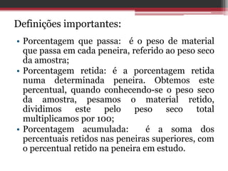 Definições importantes:
• Porcentagem que passa: é o peso de material
que passa em cada peneira, referido ao peso seco
da amostra;
• Porcentagem retida: é a porcentagem retida
numa determinada peneira. Obtemos este
percentual, quando conhecendo-se o peso seco
da amostra, pesamos o material retido,
dividimos este pelo peso seco total
multiplicamos por 100;
• Porcentagem acumulada: é a soma dos
percentuais retidos nas peneiras superiores, com
o percentual retido na peneira em estudo.
 